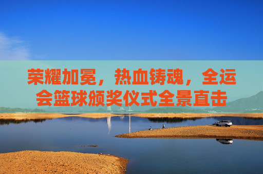 荣耀加冕,热血铸魂,全运会篮球颁奖仪式全景直击