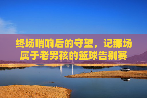 终场哨响后的守望,记那场属于老男孩的篮球告别赛