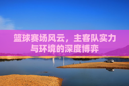 篮球赛场风云,主客队实力与环境的深度博弈