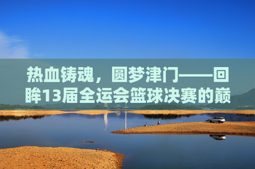 热血铸魂，圆梦津门——回眸13届全运会篮球决赛的巅峰对决