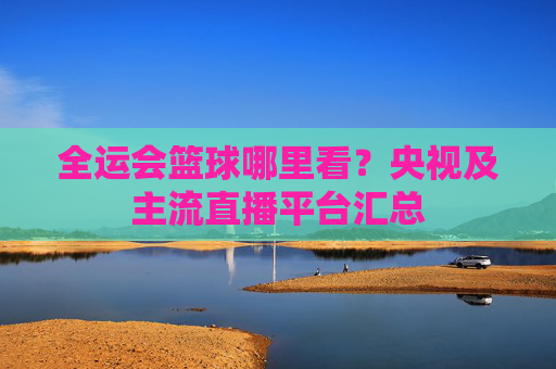 全运会篮球哪里看？央视及主流直播平台汇总