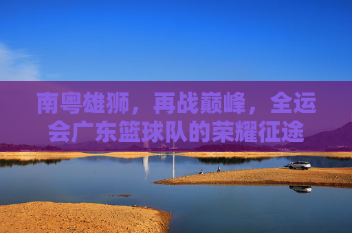 南粤雄狮,再战巅峰,全运会广东篮球队的荣耀征途