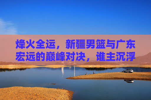 烽火全运，新疆男篮与广东宏远的巅峰对决，谁主沉浮？