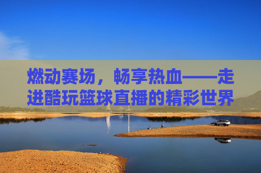 燃动赛场,畅享热血——走进酷玩篮球直播的精彩世界