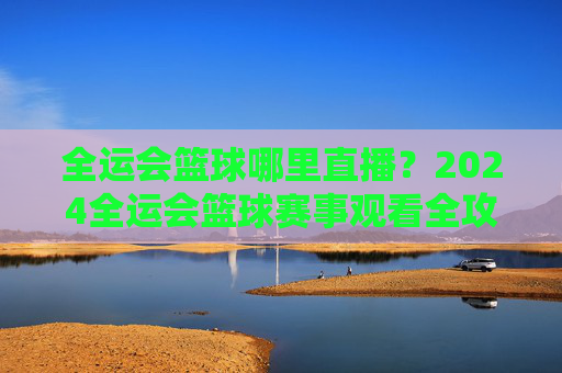 全运会篮球哪里直播?2024全运会篮球赛事观看全攻略