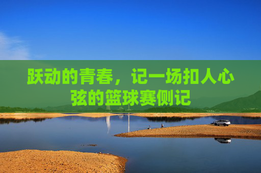 跃动的青春,记一场扣人心弦的篮球赛侧记