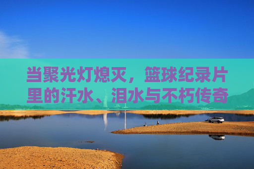 当聚光灯熄灭,篮球纪录片里的汗水、泪水与不朽传奇