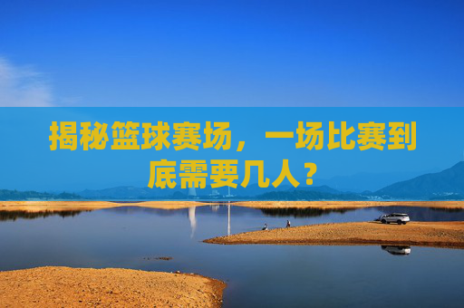 揭秘篮球赛场,一场比赛到底需要几人?