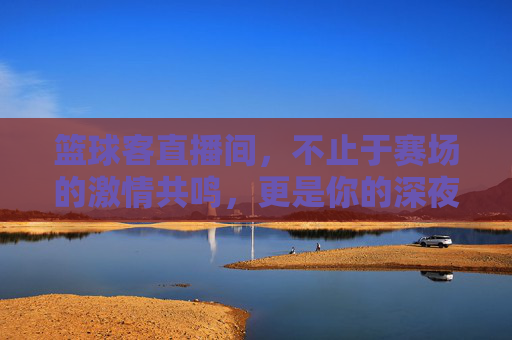 篮球客直播间,不止于赛场的激情共鸣,更是你的深夜篮球圣地