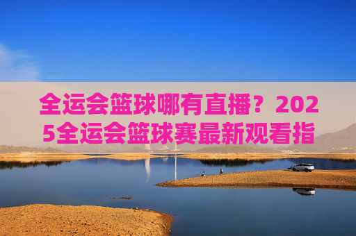 全运会篮球哪有直播?2025全运会篮球赛最新观看指南