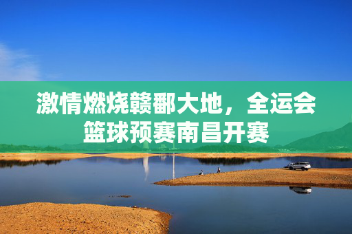 激情燃烧赣鄱大地,全运会篮球预赛南昌开赛