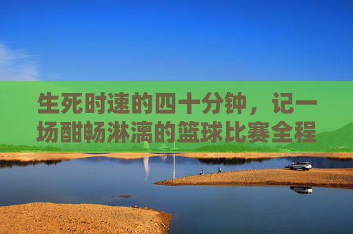 生死时速的四十分钟,记一场酣畅淋漓的篮球比赛全程