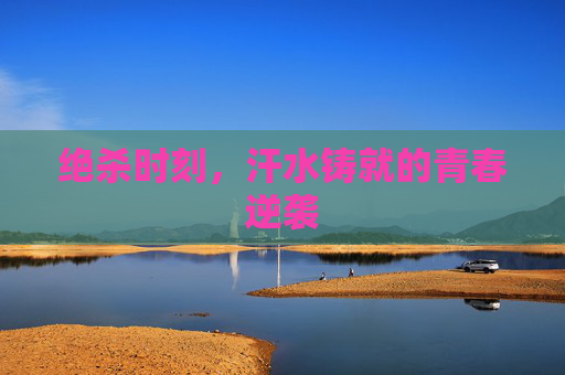 绝杀时刻,汗水铸就的青春逆袭