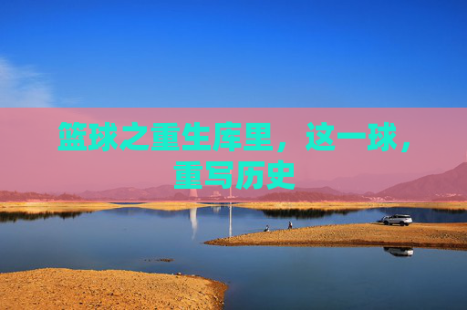 篮球之重生库里,这一球,重写历史