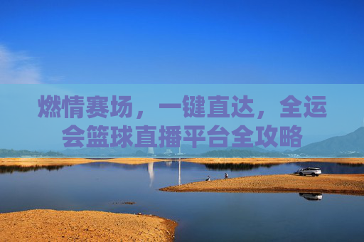 燃情赛场,一键直达,全运会篮球直播平台全攻略