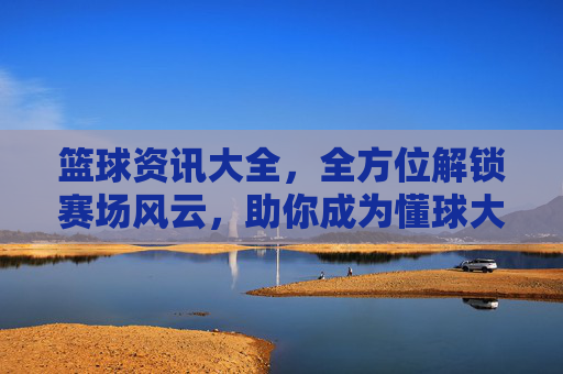 篮球资讯大全，全方位解锁赛场风云，助你成为懂球大神