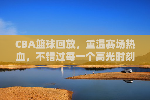 CBA篮球回放,重温赛场热血,不错过每一个高光时刻