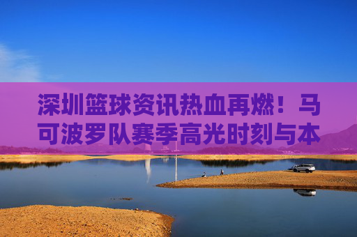 深圳篮球资讯热血再燃！马可波罗队赛季高光时刻与本土力量崛起
