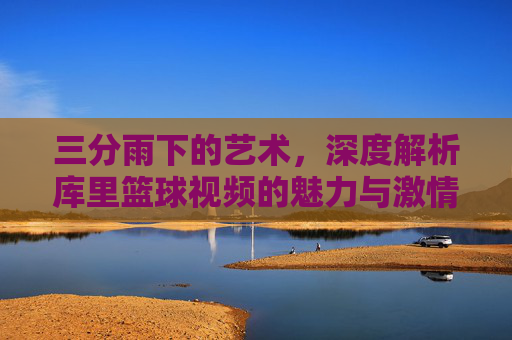 三分雨下的艺术,深度解析库里篮球视频的魅力与激情