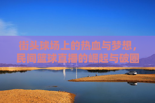 街头球场上的热血与梦想,民间篮球直播的崛起与破圈