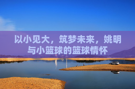 以小见大,筑梦未来,姚明与小篮球的篮球情怀