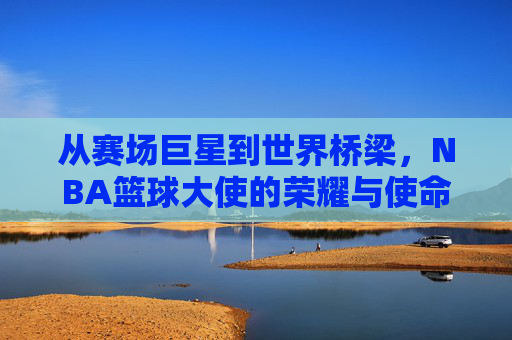 从赛场巨星到世界桥梁,NBA篮球大使的荣耀与使命