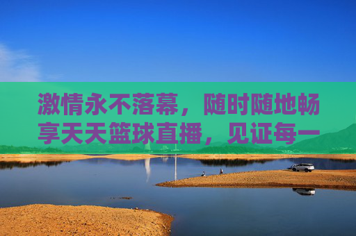 激情永不落幕,随时随地畅享天天篮球直播,见证每一个高光时刻