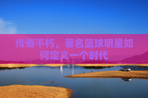 传奇不朽,著名篮球明星如何定义一个时代