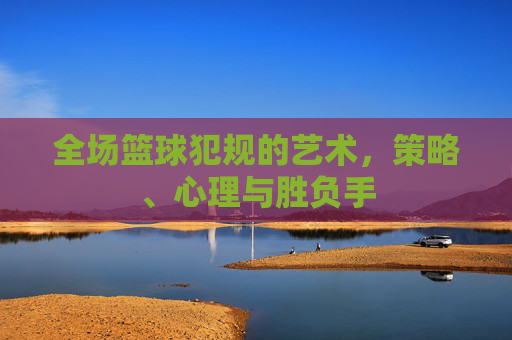全场篮球犯规的艺术,策略、心理与胜负手