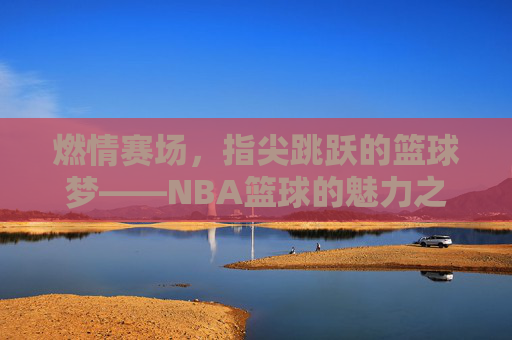 燃情赛场,指尖跳跃的篮球梦——NBA篮球的魅力之旅