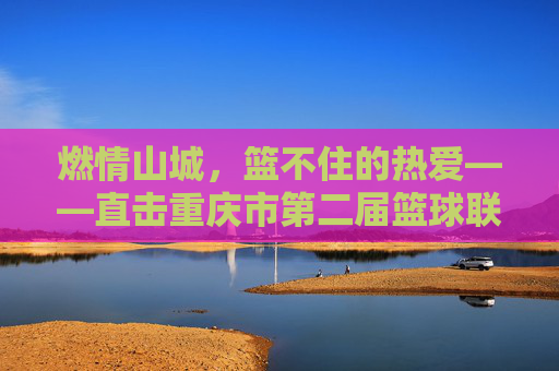 燃情山城,篮不住的热爱——直击重庆市第二届篮球联赛