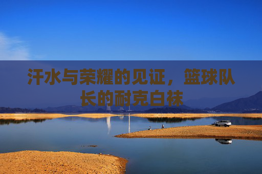 汗水与荣耀的见证,篮球队长的耐克白袜