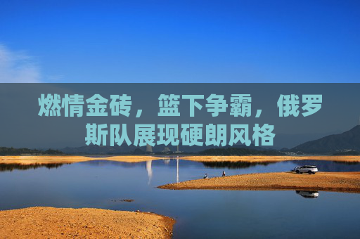 燃情金砖，篮下争霸，俄罗斯队展现硬朗风格