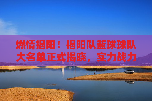 燃情揭阳！揭阳队篮球球队大名单正式揭晓，实力战力全面解析