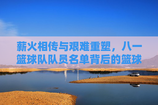 薪火相传与艰难重塑，八一篮球队队员名单背后的篮球魂