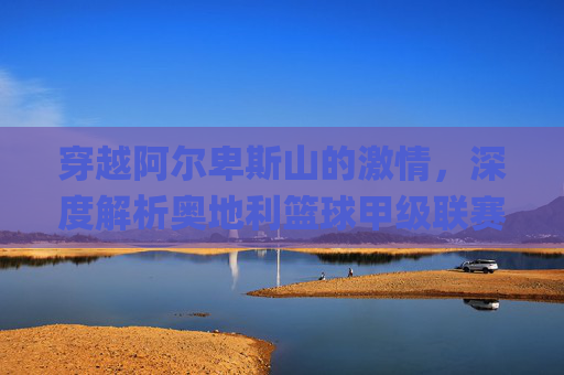 穿越阿尔卑斯山的激情，深度解析奥地利篮球甲级联赛（ÖBL）