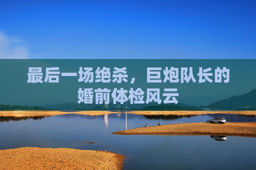 最后一场绝杀,巨炮队长的婚前体检风云