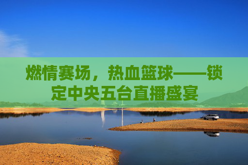 燃情赛场，热血篮球——锁定中央五台直播盛宴