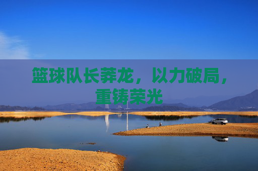 篮球队长莽龙,以力破局,重铸荣光
