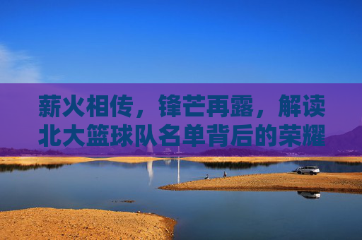 薪火相传,锋芒再露,解读北大篮球队名单背后的荣耀与传承