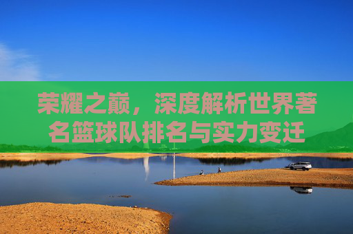荣耀之巅,深度解析世界著名篮球队排名与实力变迁