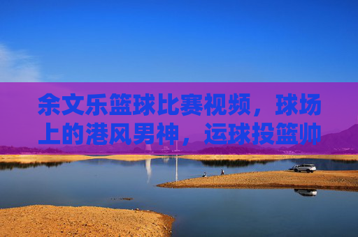 余文乐篮球比赛视频,球场上的港风男神,运球投篮帅到犯规