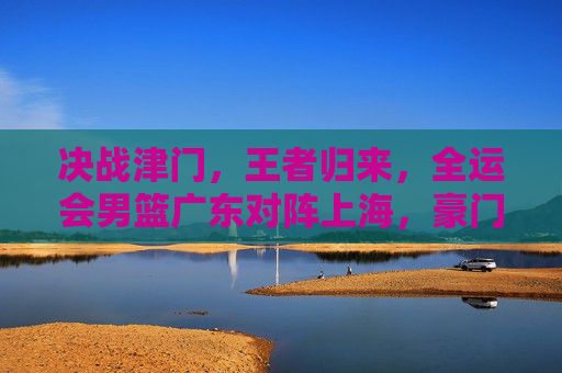 决战津门,王者归来,全运会男篮广东对阵上海,豪门对决再现经典