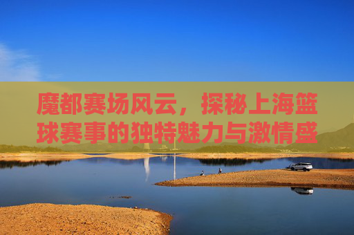 魔都赛场风云,探秘上海篮球赛事的独特魅力与激情盛宴