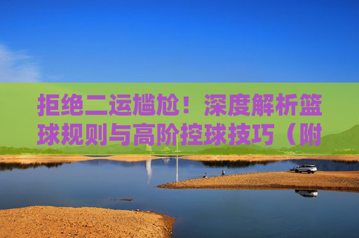 拒绝二运尴尬!深度解析篮球规则与高阶控球技巧(附二运视频解析)