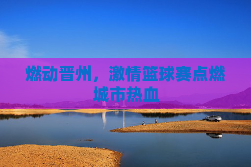 燃动晋州,激情篮球赛点燃城市热血