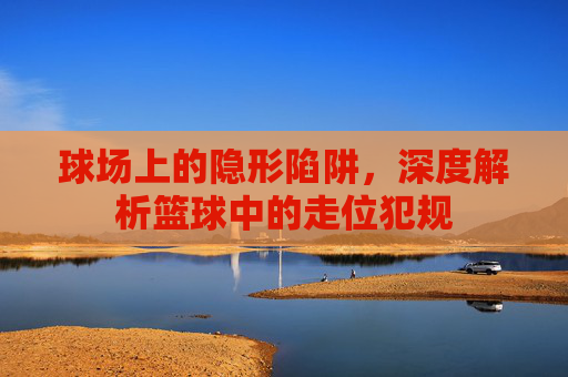 球场上的隐形陷阱,深度解析篮球中的走位犯规