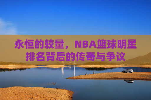 永恒的较量,NBA篮球明星排名背后的传奇与争议