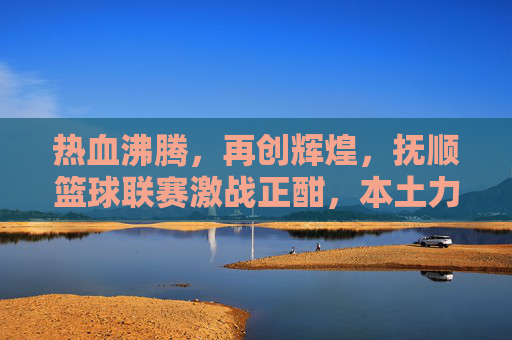 热血沸腾,再创辉煌,抚顺篮球联赛激战正酣,本土力量崛起