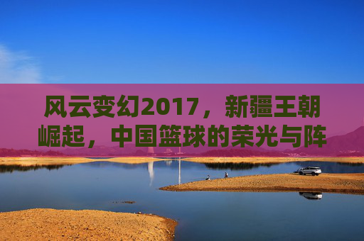 风云变幻2017,新疆王朝崛起,中国篮球的荣光与阵痛